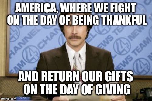 Ron Burgundy Meme | AMERICA, WHERE WE FIGHT ON THE DAY OF BEING THANKFUL AND RETURN OUR GIFTS ON THE DAY OF GIVING | image tagged in memes,ron burgundy | made w/ Imgflip meme maker