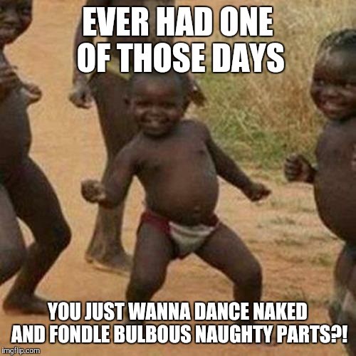 Third World Success Kid | EVER HAD ONE OF THOSE DAYS YOU JUST WANNA DANCE NAKED AND FONDLE BULBOUS NAUGHTY PARTS?! | image tagged in memes,third world success kid | made w/ Imgflip meme maker