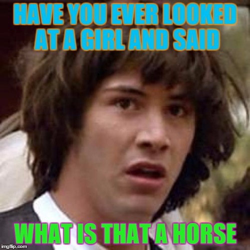 Conspiracy Keanu | HAVE YOU EVER LOOKED AT A GIRL AND SAID WHAT IS THAT A HORSE | image tagged in memes,conspiracy keanu | made w/ Imgflip meme maker