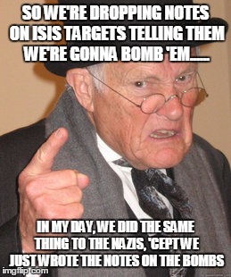 Back In My Day | SO WE'RE DROPPING NOTES ON ISIS TARGETS TELLING THEM WE'RE GONNA BOMB 'EM...... IN MY DAY, WE DID THE SAME THING TO THE NAZIS, 'CEPT WE JUST | image tagged in memes,back in my day | made w/ Imgflip meme maker