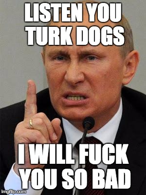 AngryPutin | LISTEN YOU TURK DOGS I WILL F**K YOU SO BAD | image tagged in angryputin | made w/ Imgflip meme maker