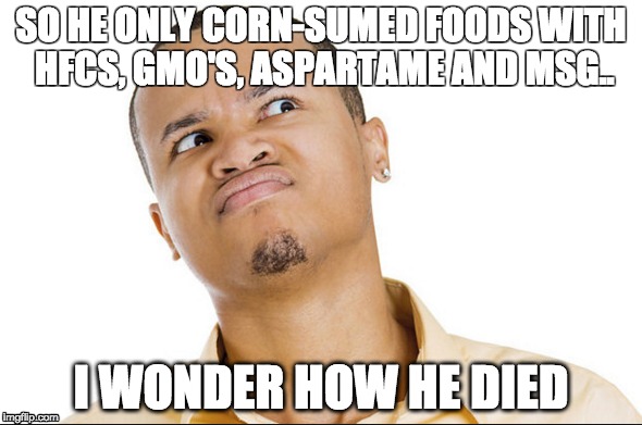 corn , oh corn | SO HE ONLY CORN-SUMED FOODS WITH HFCS, GMO'S, ASPARTAME AND MSG.. I WONDER HOW HE DIED | image tagged in corn,funny memes | made w/ Imgflip meme maker