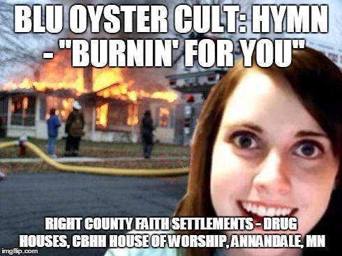 Disaster Overly Attached Girlfriend | BLU OYSTER CULT: HYMN - "BURNIN' FOR YOU" RIGHT COUNTY FAITH SETTLEMENTS - DRUG HOUSES, CBHH HOUSE OF WORSHIP, ANNANDALE, MN | image tagged in disaster overly attached girlfriend | made w/ Imgflip meme maker
