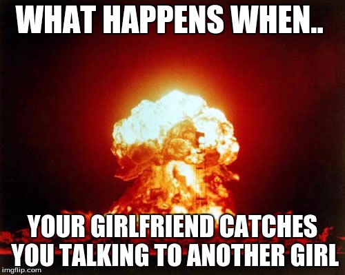 Nuclear Explosion Meme | WHAT HAPPENS WHEN.. YOUR GIRLFRIEND CATCHES YOU TALKING TO ANOTHER GIRL | image tagged in memes,nuclear explosion | made w/ Imgflip meme maker