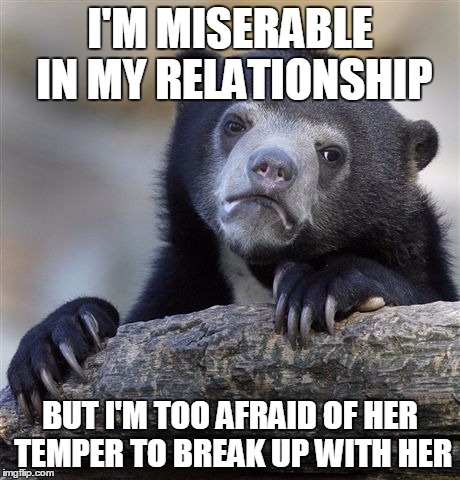 Confession Bear Meme | I'M MISERABLE IN MY RELATIONSHIP BUT I'M TOO AFRAID OF HER TEMPER TO BREAK UP WITH HER | image tagged in memes,confession bear,ConfessionBear | made w/ Imgflip meme maker