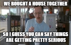 So I Guess You Can Say Things Are Getting Pretty Serious | WE BOUGHT A HOUSE TOGETHER SO I GUESS YOU CAN SAY THINGS ARE GETTING PRETTY SERIOUS | image tagged in memes,so i guess you can say things are getting pretty serious | made w/ Imgflip meme maker