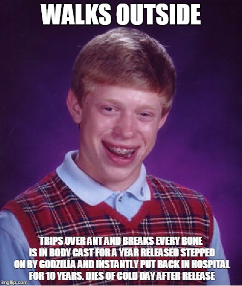 Bad Luck Brian | WALKS OUTSIDE TRIPS OVER ANT AND BREAKS EVERY BONE IS IN BODY CAST FOR A YEAR RELEASED STEPPED ON BY GODZILLA AND INSTANTLY PUT BACK IN HOSP | image tagged in memes,bad luck brian | made w/ Imgflip meme maker