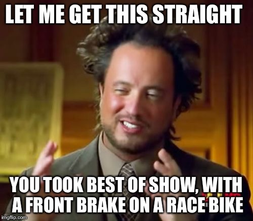 Ancient Aliens Meme | LET ME GET THIS STRAIGHT YOU TOOK BEST OF SHOW, WITH A FRONT BRAKE ON A RACE BIKE | image tagged in memes,ancient aliens | made w/ Imgflip meme maker