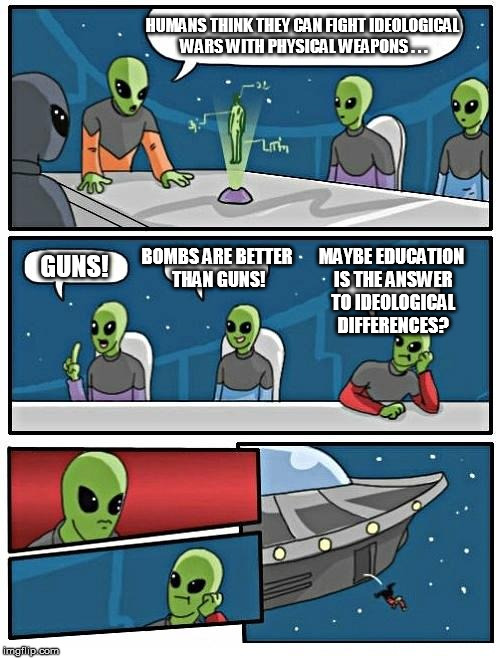 Alien Meeting Suggestion | HUMANS THINK THEY CAN FIGHT IDEOLOGICAL WARS WITH PHYSICAL WEAPONS . . . GUNS! BOMBS ARE BETTER THAN GUNS! MAYBE EDUCATION IS THE ANSWER TO  | image tagged in memes,alien meeting suggestion | made w/ Imgflip meme maker