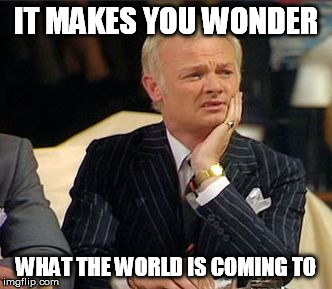 mr humphries thoughtful | IT MAKES YOU WONDER WHAT THE WORLD IS COMING TO | image tagged in mr humphries thoughtful | made w/ Imgflip meme maker