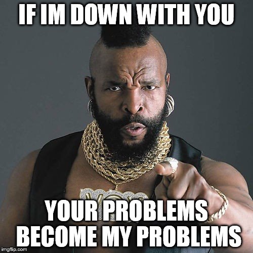 Mr T Pity The Fool Meme | IF IM DOWN WITH YOU YOUR PROBLEMS BECOME MY PROBLEMS | image tagged in memes,mr t pity the fool | made w/ Imgflip meme maker