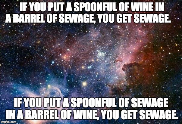 space | IF YOU PUT A SPOONFUL OF WINE IN A BARREL OF SEWAGE, YOU GET SEWAGE. IF YOU PUT A SPOONFUL OF SEWAGE IN A BARREL OF WINE, YOU GET SEWAGE. | image tagged in space | made w/ Imgflip meme maker