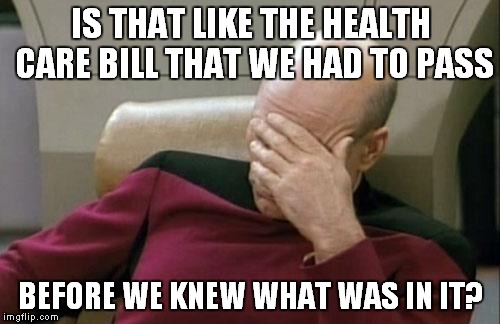 Captain Picard Facepalm Meme | IS THAT LIKE THE HEALTH CARE BILL THAT WE HAD TO PASS BEFORE WE KNEW WHAT WAS IN IT? | image tagged in memes,captain picard facepalm | made w/ Imgflip meme maker