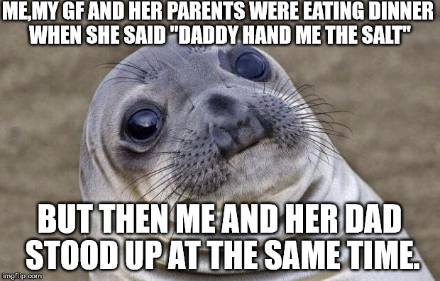 My GF called me Daddy problems | ME,MY GF AND HER PARENTS WERE EATING DINNER WHEN SHE SAID "DADDY HAND ME THE SALT" BUT THEN ME AND HER DAD STOOD UP AT THE SAME TIME. | image tagged in memes,awkward moment sealion,awkward,crazy girlfriend,funny memes | made w/ Imgflip meme maker