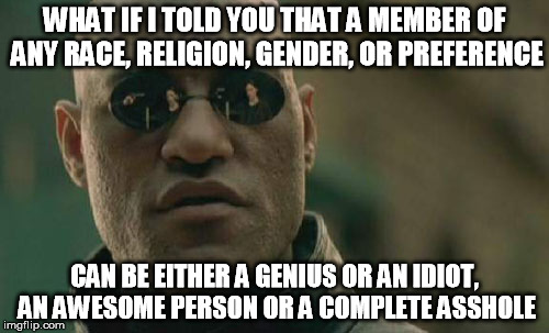 Matrix Morpheus Meme | WHAT IF I TOLD YOU THAT A MEMBER OF ANY RACE, RELIGION, GENDER, OR PREFERENCE CAN BE EITHER A GENIUS OR AN IDIOT, AN AWESOME PERSON OR A COM | image tagged in memes,matrix morpheus | made w/ Imgflip meme maker