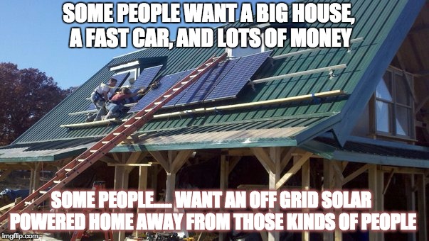 off grid | SOME PEOPLE WANT A BIG HOUSE, A FAST CAR, AND LOTS OF MONEY SOME PEOPLE.....WANT AN OFF GRID SOLAR POWERED HOME AWAY FROM THOSE KINDS OF PE | image tagged in off grid | made w/ Imgflip meme maker