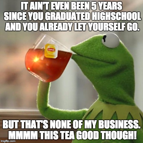 But That's None Of My Business | IT AIN'T EVEN BEEN 5 YEARS SINCE YOU GRADUATED HIGHSCHOOL AND YOU ALREADY LET YOURSELF GO. BUT THAT'S NONE OF MY BUSINESS. MMMM THIS TEA GOO | image tagged in memes,but thats none of my business,kermit the frog | made w/ Imgflip meme maker