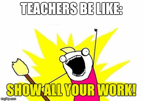 X All The Y | TEACHERS BE LIKE: SHOW ALL YOUR WORK! | image tagged in memes,x all the y | made w/ Imgflip meme maker