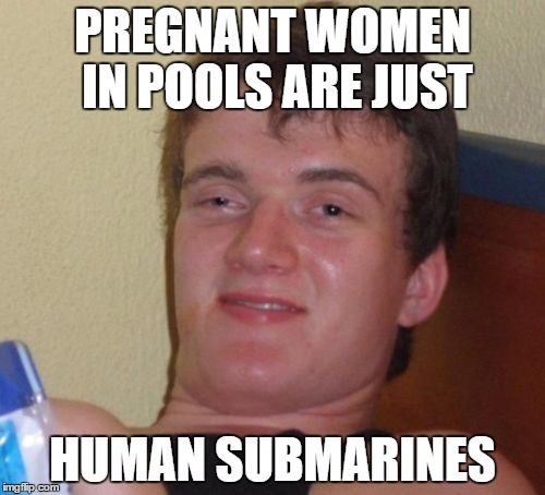 10 Guy | PREGNANT WOMEN IN POOLS ARE JUST HUMAN SUBMARINES | image tagged in memes,10 guy | made w/ Imgflip meme maker