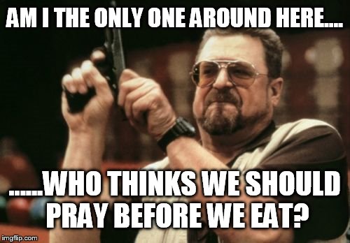 Am I The Only One Around Here Meme | AM I THE ONLY ONE AROUND HERE.... ......WHO THINKS WE SHOULD PRAY BEFORE WE EAT? | image tagged in memes,am i the only one around here | made w/ Imgflip meme maker