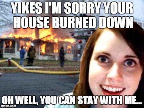 Disaster Overly Attached Girl | YIKES I'M SORRY YOUR HOUSE BURNED DOWN OH WELL, YOU CAN STAY WITH ME... | image tagged in disaster overly attached girl | made w/ Imgflip meme maker