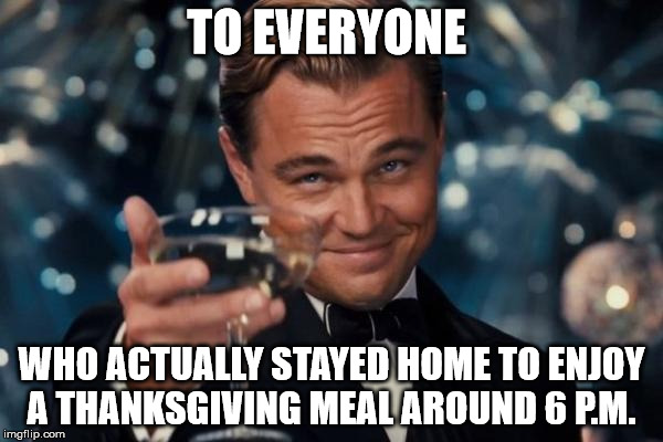 Leonardo Dicaprio Cheers Meme | TO EVERYONE WHO ACTUALLY STAYED HOME TO ENJOY A THANKSGIVING MEAL AROUND 6 P.M. | image tagged in memes,leonardo dicaprio cheers | made w/ Imgflip meme maker