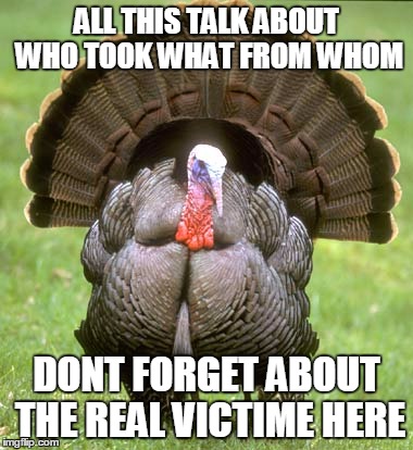 Turkey Meme | ALL THIS TALK ABOUT WHO TOOK WHAT FROM WHOM DONT FORGET ABOUT THE REAL VICTIME HERE | image tagged in memes,turkey | made w/ Imgflip meme maker