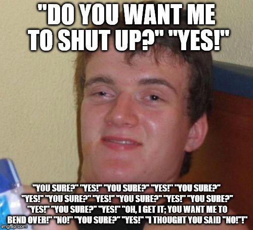 Toosh, it (must be) up/To shut up... | "DO YOU WANT ME TO SHUT UP?" "YES!" "YOU SURE?" "YES!" "YOU SURE?" "YES!" "YOU SURE?" "YES!" "YOU SURE?" "YES!" "YOU SURE?" "YES!" "YOU SURE | image tagged in memes,10 guy | made w/ Imgflip meme maker