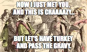 Indians n pilgrams | NOW I JUST MET YOU, AND THIS IS CRAAAAZY... BUT LET'S HAVE TURKEY AND PASS THE GRAVY. | image tagged in indians n pilgrams | made w/ Imgflip meme maker