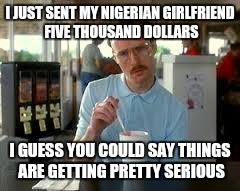 Kip Napoleon Dynamite | I JUST SENT MY NIGERIAN GIRLFRIEND FIVE THOUSAND DOLLARS I GUESS YOU COULD SAY THINGS ARE GETTING PRETTY SERIOUS | image tagged in kip napoleon dynamite | made w/ Imgflip meme maker
