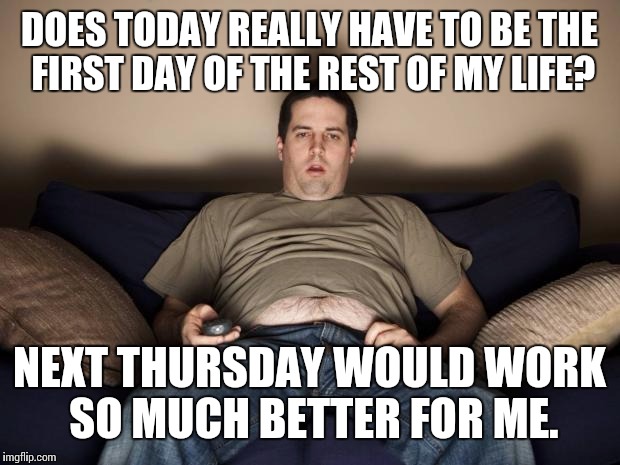 The first day of the rest of your life... | DOES TODAY REALLY HAVE TO BE THE FIRST DAY OF THE REST OF MY LIFE? NEXT THURSDAY WOULD WORK SO MUCH BETTER FOR ME. | image tagged in lazy fat guy on the couch,first day,rest of your life | made w/ Imgflip meme maker