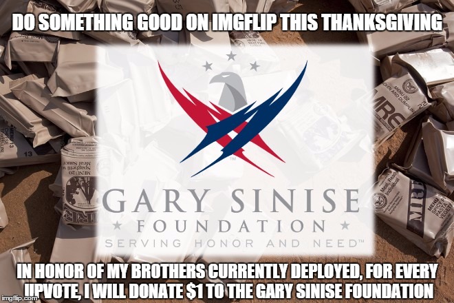 https://www.garysinisefoundation.org/ | DO SOMETHING GOOD ON IMGFLIP THIS THANKSGIVING IN HONOR OF MY BROTHERS CURRENTLY DEPLOYED, FOR EVERY UPVOTE, I WILL DONATE $1 TO THE GARY SI | image tagged in thanks,giving,military,charity | made w/ Imgflip meme maker