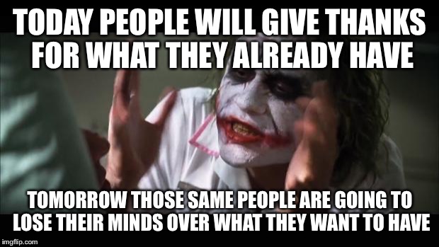 And everybody loses their minds | TODAY PEOPLE WILL GIVE THANKS FOR WHAT THEY ALREADY HAVE TOMORROW THOSE SAME PEOPLE ARE GOING TO LOSE THEIR MINDS OVER WHAT THEY WANT TO HAV | image tagged in memes,and everybody loses their minds | made w/ Imgflip meme maker