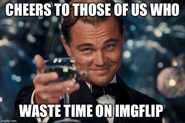 Leonardo Dicaprio Cheers | CHEERS TO THOSE OF US WHO WASTE TIME ON IMGFLIP | image tagged in memes,leonardo dicaprio cheers | made w/ Imgflip meme maker