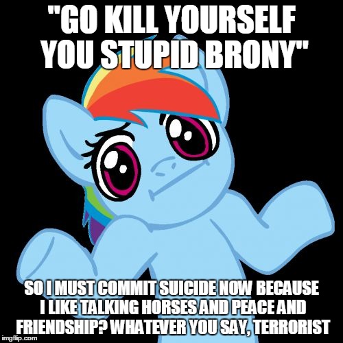 Pony Shrugs Meme | "GO KILL YOURSELF YOU STUPID BRONY" SO I MUST COMMIT SUICIDE NOW BECAUSE I LIKE TALKING HORSES AND PEACE AND FRIENDSHIP? WHATEVER YOU SAY, T | image tagged in memes,pony shrugs | made w/ Imgflip meme maker