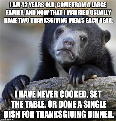 Confession Bear Meme | I AM 42 YEARS OLD, COME FROM A LARGE FAMILY, AND NOW THAT I MARRIED USUALLY HAVE TWO THANKSGIVING MEALS EACH YEAR. I HAVE NEVER COOKED, SET  | image tagged in memes,confession bear,AdviceAnimals | made w/ Imgflip meme maker