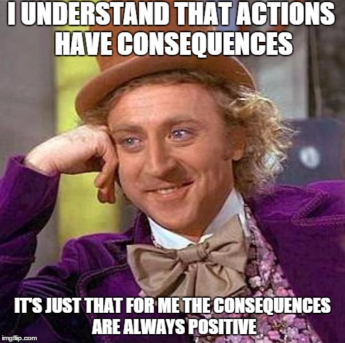 Creepy Condescending Wonka Meme | I UNDERSTAND THAT ACTIONS HAVE CONSEQUENCES IT'S JUST THAT FOR ME THE CONSEQUENCES ARE ALWAYS POSITIVE | image tagged in memes,creepy condescending wonka | made w/ Imgflip meme maker