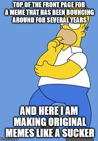 Homer Simpson Thinking | TOP OF THE FRONT PAGE FOR A MEME THAT HAS BEEN BOUNCING AROUND FOR SEVERAL YEARS AND HERE I AM MAKING ORIGINAL MEMES LIKE A SUCKER | image tagged in homer simpson thinking,repost,old meme,the simpsons | made w/ Imgflip meme maker