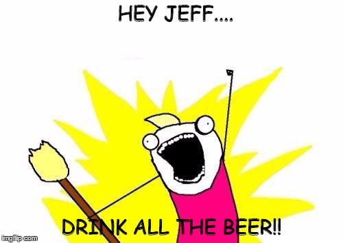 X All The Y | HEY JEFF.... DRINK ALL THE BEER!! | image tagged in memes,x all the y | made w/ Imgflip meme maker