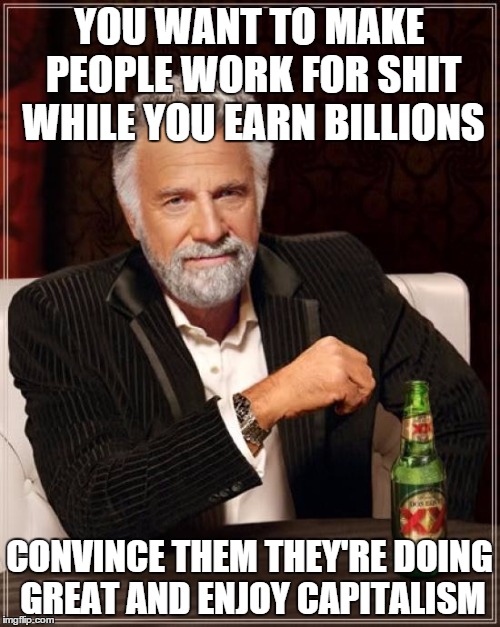 The Most Interesting Man In The World Meme | YOU WANT TO MAKE PEOPLE WORK FOR SHIT WHILE YOU EARN BILLIONS CONVINCE THEM THEY'RE DOING GREAT AND ENJOY CAPITALISM | image tagged in memes,the most interesting man in the world | made w/ Imgflip meme maker