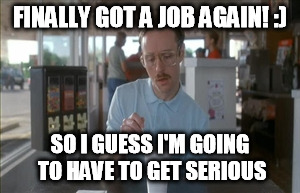 so stoked | FINALLY GOT A JOB AGAIN! :) SO I GUESS I'M GOING TO HAVE TO GET SERIOUS | image tagged in memes,so i guess you can say things are getting pretty serious,job,get a life,night shift | made w/ Imgflip meme maker