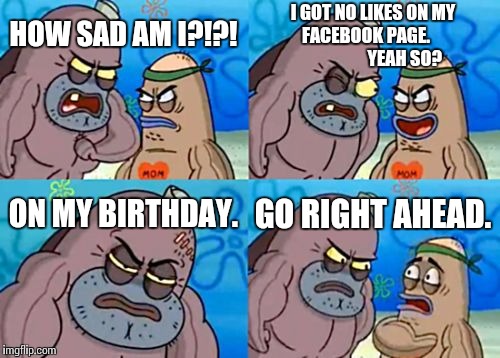 How Tough Are You | HOW SAD AM I?!?! I GOT NO LIKES ON MY FACEBOOK PAGE.                       YEAH SO? ON MY BIRTHDAY. GO RIGHT AHEAD. | image tagged in memes,how tough are you | made w/ Imgflip meme maker