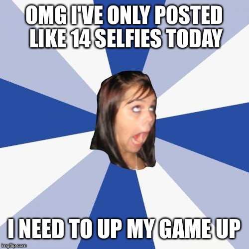Annoying Facebook Girl | OMG I'VE ONLY POSTED LIKE 14 SELFIES TODAY I NEED TO UP MY GAME UP | image tagged in memes,annoying facebook girl | made w/ Imgflip meme maker