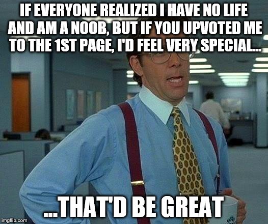 That Would Be Great | IF EVERYONE REALIZED I HAVE NO LIFE AND AM A NOOB, BUT IF YOU UPVOTED ME TO THE 1ST PAGE, I'D FEEL VERY SPECIAL... ...THAT'D BE GREAT | image tagged in memes,that would be great | made w/ Imgflip meme maker