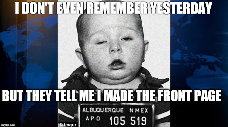 baby mug shot | I DON'T EVEN REMEMBER YESTERDAY BUT THEY TELL ME I MADE THE FRONT PAGE | image tagged in baby mug shot | made w/ Imgflip meme maker