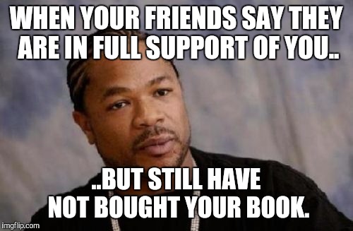 Serious Xzibit | WHEN YOUR FRIENDS SAY THEY ARE IN FULL SUPPORT OF YOU.. ..BUT STILL HAVE NOT BOUGHT YOUR BOOK. | image tagged in memes,serious xzibit | made w/ Imgflip meme maker