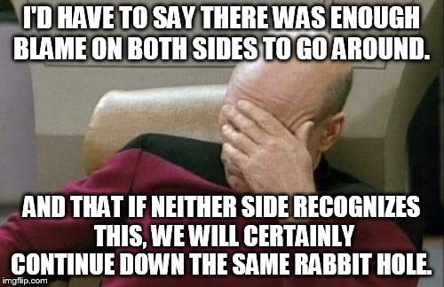Captain Picard Facepalm Meme | I'D HAVE TO SAY THERE WAS ENOUGH BLAME ON BOTH SIDES TO GO AROUND. AND THAT IF NEITHER SIDE RECOGNIZES THIS, WE WILL CERTAINLY CONTINUE DOWN | image tagged in memes,captain picard facepalm | made w/ Imgflip meme maker
