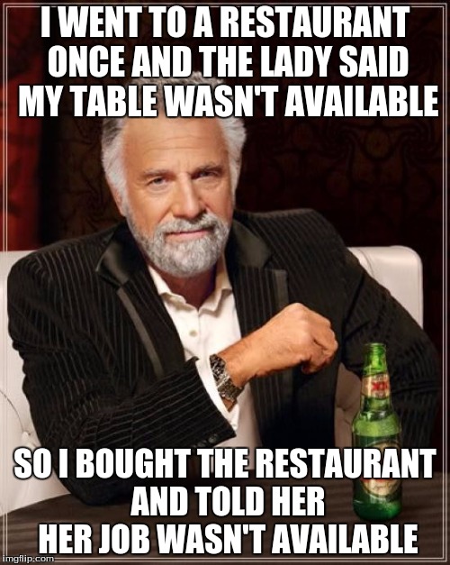 Rich People Be Like | I WENT TO A RESTAURANT ONCE AND THE LADY SAID MY TABLE WASN'T AVAILABLE SO I BOUGHT THE RESTAURANT AND TOLD HER HER JOB WASN'T AVAILABLE | image tagged in memes,the most interesting man in the world | made w/ Imgflip meme maker