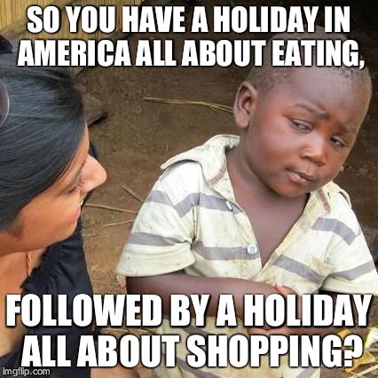 Third World Skeptical Kid | SO YOU HAVE A HOLIDAY IN AMERICA ALL ABOUT EATING, FOLLOWED BY A HOLIDAY ALL ABOUT SHOPPING? | image tagged in memes,third world skeptical kid | made w/ Imgflip meme maker