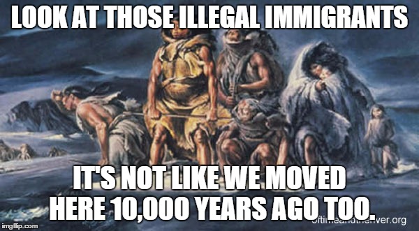 Everyone is an illegal immigrant according to this logic. | LOOK AT THOSE ILLEGAL IMMIGRANTS IT'S NOT LIKE WE MOVED HERE 10,000 YEARS AGO TOO. | image tagged in politics,illegal immigration,immigration,native american | made w/ Imgflip meme maker